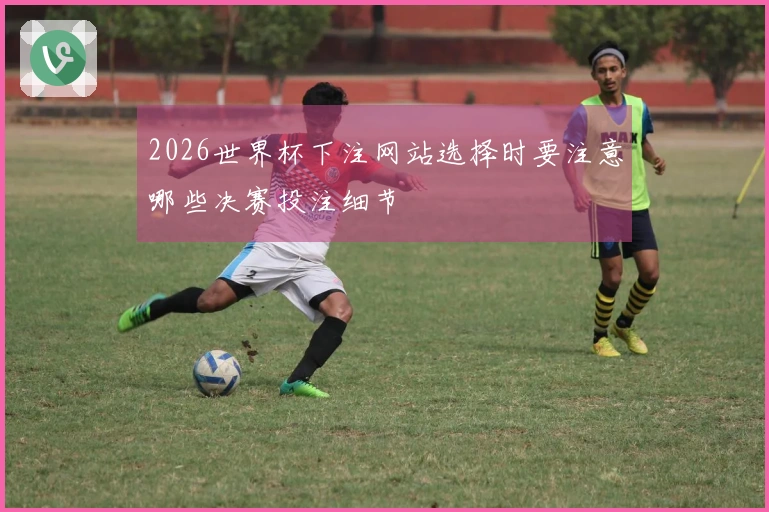 2026世界杯下注网站选择时要注意哪些决赛投注细节